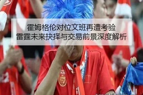 霍姆格伦对位文班再遭考验 雷霆未来抉择与交易前景深度解析（JiangnanSports）